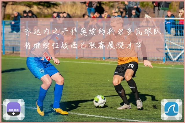 齐达内之子特奥续约科尔多瓦球队将继续征战西乙联赛展现才华