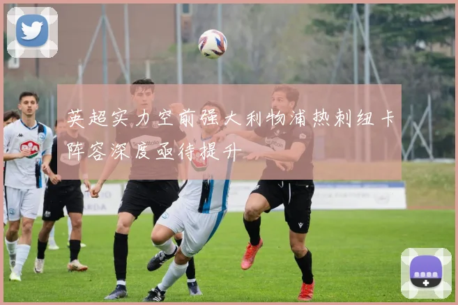 英超实力空前强大利物浦热刺纽卡阵容深度亟待提升