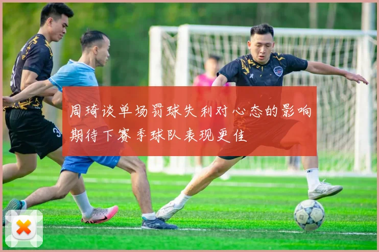周琦谈单场罚球失利对心态的影响期待下赛季球队表现更佳