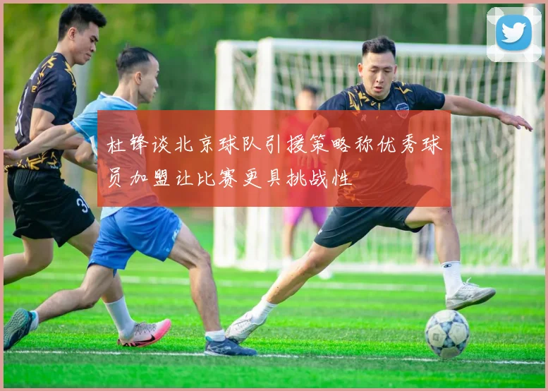 杜锋谈北京球队引援策略称优秀球员加盟让比赛更具挑战性