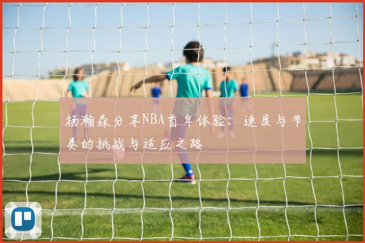 杨瀚森分享NBA首年体验：速度与节奏的挑战与适应之路