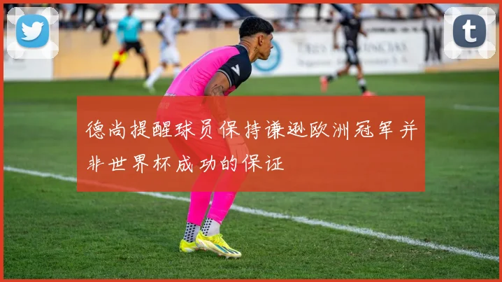 德尚提醒球员保持谦逊欧洲冠军并非世界杯成功的保证