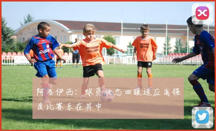阿洛伊西：球员状态回暖适应高强度比赛乐在其中