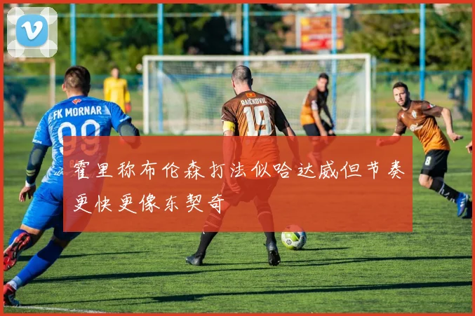 霍里称布伦森打法似哈达威但节奏更快更像东契奇