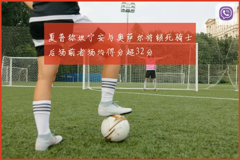 夏普称坎宁安与奥萨尔将锁死骑士后场前者场均得分超32分