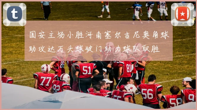 国安主场小胜河南塞尔吉尼奥角球助攻达万头球破门助力球队取胜