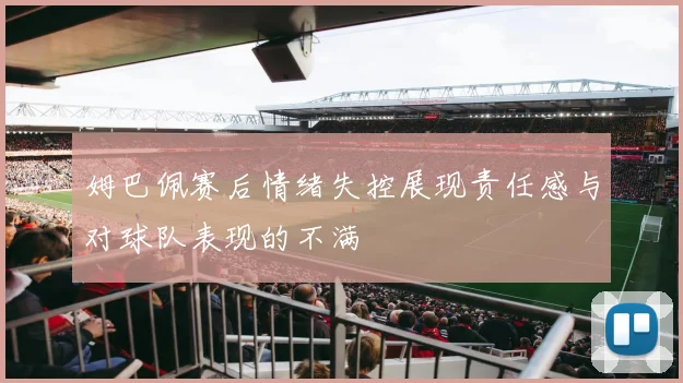 姆巴佩赛后情绪失控展现责任感与对球队表现的不满