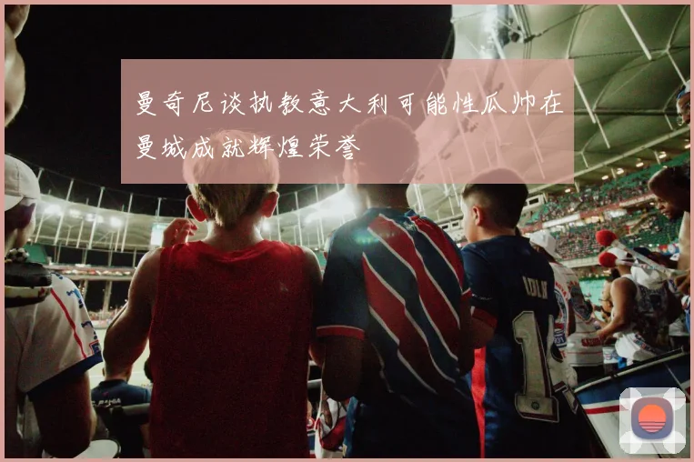 曼奇尼谈执教意大利可能性瓜帅在曼城成就辉煌荣誉