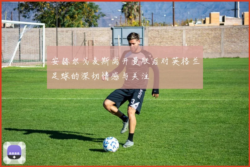 安赫尔戈麦斯离开曼联后对英格兰足球的深切情感与关注